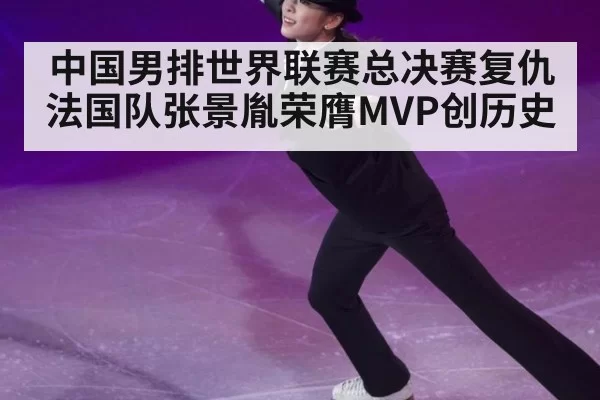 中国男排世界联赛总决赛复仇法国队张景胤荣膺MVP创历史