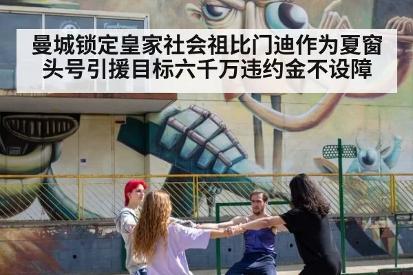 曼城锁定皇家社会祖比门迪作为夏窗头号引援目标六千万违约金不设障