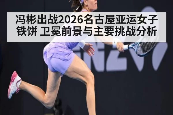 冯彬出战2026名古屋亚运女子铁饼 卫冕前景与主要挑战分析